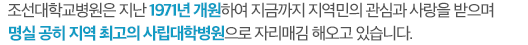 저희 조선대학교병원은 지난 1971년 개원하여 지금까지 지역민의 관심과 사랑을 받으며 명실 공히 지역 최고의 사립대학병원으로 자리매김 해오고 있습니다.